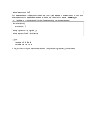 return [expression_list]
This statement can evaluate expressions and return their values. If no expression is associated
with the return or if the return statement is absent, the function will return a None object.
Let's consider an example of user-defined functions using the return statement:
def square(num):
return num**2
print("Square of 2 is",square(2))
print("Square of -3 is",square(-3))
Output:
In the provided example, the return statement computes the square of a given number.
 