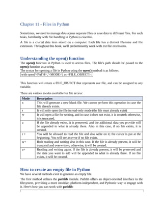 Chapter 11 - Files in Python
Sometimes, we need to manage data across separate files or save data to different files. For such
tasks, familiarity with file handling in Python is essential.
A file is a crucial data item stored on a computer. Each file has a distinct filename and file
extension. Throughout this book, we'll predominantly work with .txt file extensions.
Understanding the open() function
The open() function in Python is used to access files. The file's path should be passed to the
open() function as a string.
The syntax for opening a file in Python using the open() method is as follows:
with open('<PATH>','<MODE>') as <FILE_OBJECT>:
This function will return a FILE_OBJECT that represents our file, and can be assigned to any
variable.
There are various modes available for file access:
Mode Description
x This will generate a new blank file. We cannot perform this operation in case the
file already exists.
r It will only open the file in read-only mode (the file must already exist)
w It will open a file for writing, and in case it does not exist, it is created; otherwise,
it is truncated.
a If the file already exists, it is preserved, and the additional data you provide will
be appended to what is already there. Also in this case, if no file exists, it is
created.
r + You will be allowed to read the file and also write on it; the cursor is put at the
beginning. You will see an error if no file exists.
w+ Both reading and writing also in this case. If the file is already present, it will be
truncated and overwritten; otherwise, it will be created.
a+ Reading and writing again. If the file is already present, it will be preserved and
the data you want to add will be appended to what is already there. If no file
exists, it will be created.
How to create an empty file in Python
We have several methods exist to generate an empty file.
The first method utilizes the pathlib module. Pathlib offers an object-oriented interface to the
filesystem, providing a more intuitive, platform-independent, and Pythonic way to engage with
it. Here's how you can work with pathlib:
 