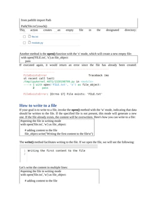 from pathlib import Path
Path('file.txt').touch()
This action creates an empty file in the designated directory:
Another method is the open() function with the 'x' mode, which will create a new empty file:
with open('FILE.txt', 'x') as file_object:
pass
If executed again, it would return an error since the file has already been created:
How to write to a file
If your goal is to write to a file, invoke the open() method with the 'w' mode, indicating that data
should be written to the file. If the specified file is not present, this mode will generate a new
one. If the file already exists, the content will be overwritten. Here's how you can write to a file:
#opening the file in writing mode
with open('file.txt', 'w') as file_object:
# adding content to the file
file_object.write("Writing the first content to the filen")
The write() method facilitates writing to the file. If we open the file, we will see the following:
Let’s write the content in multiple lines:
#opening the file in writing mode
with open('file.txt', 'w') as file_object:
# adding content to the file
 