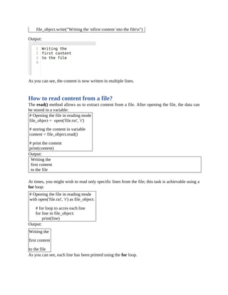 file_object.write("Writing the nfirst content nto the filen")
Output:
As you can see, the content is now written in multiple lines.
How to read content from a file?
The read() method allows us to extract content from a file. After opening the file, the data can
be stored in a variable:
# Opening the file in reading mode
file_object = open('file.txt', 'r')
# storing the content in variable
content = file_object.read()
# print the content
print(content)
Output:
Writing the
first content
to the file
At times, you might wish to read only specific lines from the file; this task is achievable using a
for loop:
# Opening the file in reading mode
with open('file.txt', 'r') as file_object:
# for loop to acces each line
for line in file_object:
print(line)
Output:
Writing the
first content
to the file
As you can see, each line has been printed using the for loop.
 