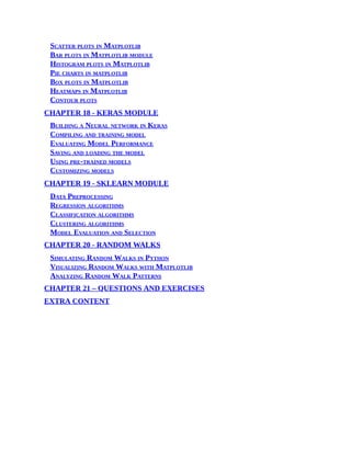 Scatter plots in Matplotlib
Bar plots in Matplotlib module
Histogram plots in Matplotlib
Pie charts in matplotlib
Box plots in Matplotlib
Heatmaps in Matplotlib
Contour plots
CHAPTER 18 - KERAS MODULE
Building a Neural network in Keras
Compiling and training model
Evaluating Model Performance
Saving and loading the model
Using pre-trained models
Customizing models
CHAPTER 19 - SKLEARN MODULE
Data Preprocessing
Regression algorithms
Classification algorithms
Clustering algorithms
Model Evaluation and Selection
CHAPTER 20 - RANDOM WALKS
Simulating Random Walks in Python
Visualizing Random Walks with Matplotlib
Analyzing Random Walk Patterns
CHAPTER 21 – QUESTIONS AND EXERCISES
EXTRA CONTENT
 