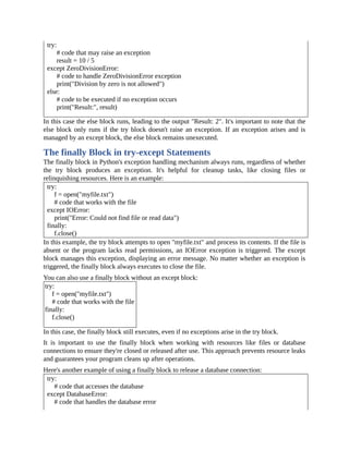 try:
# code that may raise an exception
result = 10 / 5
except ZeroDivisionError:
# code to handle ZeroDivisionError exception
print("Division by zero is not allowed")
else:
# code to be executed if no exception occurs
print("Result:", result)
In this case the else block runs, leading to the output "Result: 2". It's important to note that the
else block only runs if the try block doesn't raise an exception. If an exception arises and is
managed by an except block, the else block remains unexecuted.
The finally Block in try-except Statements
The finally block in Python's exception handling mechanism always runs, regardless of whether
the try block produces an exception. It's helpful for cleanup tasks, like closing files or
relinquishing resources. Here is an example:
try:
f = open("myfile.txt")
# code that works with the file
except IOError:
print("Error: Could not find file or read data")
finally:
f.close()
In this example, the try block attempts to open "myfile.txt" and process its contents. If the file is
absent or the program lacks read permissions, an IOError exception is triggered. The except
block manages this exception, displaying an error message. No matter whether an exception is
triggered, the finally block always executes to close the file.
You can also use a finally block without an except block:
try:
f = open("myfile.txt")
# code that works with the file
finally:
f.close()
In this case, the finally block still executes, even if no exceptions arise in the try block.
It is important to use the finally block when working with resources like files or database
connections to ensure they're closed or released after use. This approach prevents resource leaks
and guarantees your program cleans up after operations.
Here's another example of using a finally block to release a database connection:
try:
# code that accesses the database
except DatabaseError:
# code that handles the database error
 