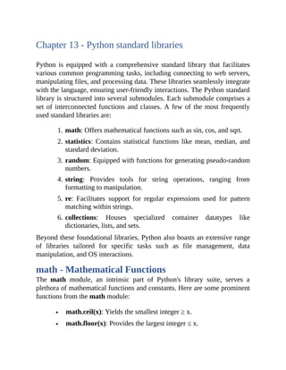 Chapter 13 - Python standard libraries
Python is equipped with a comprehensive standard library that facilitates
various common programming tasks, including connecting to web servers,
manipulating files, and processing data. These libraries seamlessly integrate
with the language, ensuring user-friendly interactions. The Python standard
library is structured into several submodules. Each submodule comprises a
set of interconnected functions and classes. A few of the most frequently
used standard libraries are:
1. math: Offers mathematical functions such as sin, cos, and sqrt.
2. statistics: Contains statistical functions like mean, median, and
standard deviation.
3. random: Equipped with functions for generating pseudo-random
numbers.
4. string: Provides tools for string operations, ranging from
formatting to manipulation.
5. re: Facilitates support for regular expressions used for pattern
matching within strings.
6. collections: Houses specialized container datatypes like
dictionaries, lists, and sets.
Beyond these foundational libraries, Python also boasts an extensive range
of libraries tailored for specific tasks such as file management, data
manipulation, and OS interactions.
math - Mathematical Functions
The math module, an intrinsic part of Python's library suite, serves a
plethora of mathematical functions and constants. Here are some prominent
functions from the math module:
math.ceil(x): Yields the smallest integer ≥ x.
math.floor(x): Provides the largest integer ≤ x.
 