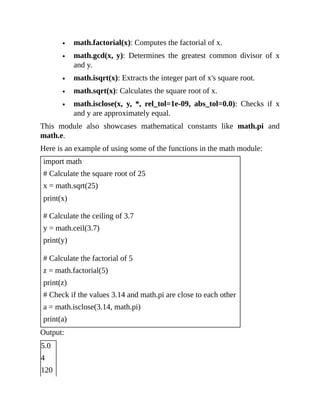 math.factorial(x): Computes the factorial of x.
math.gcd(x, y): Determines the greatest common divisor of x
and y.
math.isqrt(x): Extracts the integer part of x's square root.
math.sqrt(x): Calculates the square root of x.
math.isclose(x, y, *, rel_tol=1e-09, abs_tol=0.0): Checks if x
and y are approximately equal.
This module also showcases mathematical constants like math.pi and
math.e.
Here is an example of using some of the functions in the math module:
import math
# Calculate the square root of 25
x = math.sqrt(25)
print(x)
# Calculate the ceiling of 3.7
y = math.ceil(3.7)
print(y)
# Calculate the factorial of 5
z = math.factorial(5)
print(z)
# Check if the values 3.14 and math.pi are close to each other
a = math.isclose(3.14, math.pi)
print(a)
Output:
5.0
4
120
 
