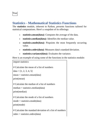 True
Statistics - Mathematical Statistics Functions
The statistics module, inherent to Python, presents functions tailored for
statistical computations. Here's a snapshot of its offerings:
statistics.mean(data): Computes the average of the data.
statistics.median(data): Identifies the median value.
statistics.mode(data): Pinpoints the most frequently occurring
value.
statistics.stdev(data): Measures data's standard deviation.
statistics.variance(data): Evaluates the variance.
Here is an example of using some of the functions in the statistics module:
import statistics
# Calculate the mean of a list of numbers
data = [1, 2, 3, 4, 5]
mean = statistics.mean(data)
print(mean)
# Calculate the median of a list of numbers
median = statistics.median(data)
print(median)
# Calculate the mode of a list of numbers
mode = statistics.mode(data)
print(mode)
# Calculate the standard deviation of a list of numbers
stdev = statistics.stdev(data)
 