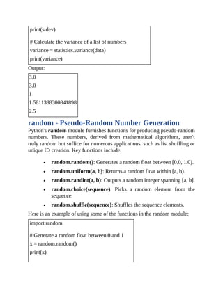 print(stdev)
# Calculate the variance of a list of numbers
variance = statistics.variance(data)
print(variance)
Output:
3.0
3.0
1
1.5811388300841898
2.5
random - Pseudo-Random Number Generation
Python's random module furnishes functions for producing pseudo-random
numbers. These numbers, derived from mathematical algorithms, aren't
truly random but suffice for numerous applications, such as list shuffling or
unique ID creation. Key functions include:
random.random(): Generates a random float between [0.0, 1.0).
random.uniform(a, b): Returns a random float within [a, b).
random.randint(a, b): Outputs a random integer spanning [a, b].
random.choice(sequence): Picks a random element from the
sequence.
random.shuffle(sequence): Shuffles the sequence elements.
Here is an example of using some of the functions in the random module:
import random
# Generate a random float between 0 and 1
x = random.random()
print(x)
 