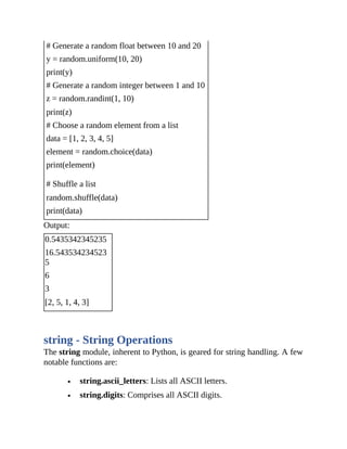 # Generate a random float between 10 and 20
y = random.uniform(10, 20)
print(y)
# Generate a random integer between 1 and 10
z = random.randint(1, 10)
print(z)
# Choose a random element from a list
data = [1, 2, 3, 4, 5]
element = random.choice(data)
print(element)
# Shuffle a list
random.shuffle(data)
print(data)
Output:
0.5435342345235
16.543534234523
5
6
3
[2, 5, 1, 4, 3]
string - String Operations
The string module, inherent to Python, is geared for string handling. A few
notable functions are:
string.ascii_letters: Lists all ASCII letters.
string.digits: Comprises all ASCII digits.
 