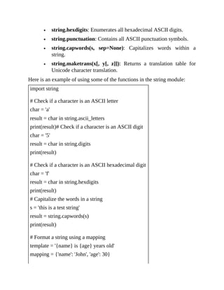 string.hexdigits: Enumerates all hexadecimal ASCII digits.
string.punctuation: Contains all ASCII punctuation symbols.
string.capwords(s, sep=None): Capitalizes words within a
string.
string.maketrans(x[, y[, z]]): Returns a translation table for
Unicode character translation.
Here is an example of using some of the functions in the string module:
import string
# Check if a character is an ASCII letter
char = 'a'
result = char in string.ascii_letters
print(result)# Check if a character is an ASCII digit
char = '5'
result = char in string.digits
print(result)
# Check if a character is an ASCII hexadecimal digit
char = 'f'
result = char in string.hexdigits
print(result)
# Capitalize the words in a string
s = 'this is a test string'
result = string.capwords(s)
print(result)
# Format a string using a mapping
template = '{name} is {age} years old'
mapping = {'name': 'John', 'age': 30}
 