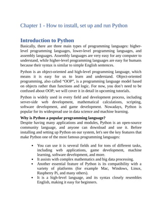 Chapter 1 - How to install, set up and run Python
Introduction to Python
Basically, there are three main types of programming languages: higher-
level programming languages, lower-level programming languages, and
assembly languages. Assembly languages are very easy for any computer to
understand, while higher-level programming languages are easy for humans
because their syntax is similar to simple English sentences.
Python is an object-oriented and high-level programming language, which
means it is easy for us to learn and understand. Object-oriented
programming, also called “OOP”, is a programming language model based
on objects rather than functions and logic. For now, you don’t need to be
confused about OOP; we will cover it in detail in upcoming tutorials.
Python is widely used in every field and development process, including
server-side web development, mathematical calculations, scripting,
software development, and game development. Nowadays, Python is
popular for its widespread use in data science and machine learning.
Why is Python a popular programming language?
Despite having many applications and modules, Python is an open-source
community language, and anyone can download and use it. Before
installing and setting up Python on our system, let's see the key features that
make Python one of the most famous programming languages:
You can use it is several fields and for tons of different tasks,
including web applications, game development, machine
learning, software development, and more.
It assists with complex mathematics and big data processing.
Another essential feature of Python is its compatibility with a
variety of platforms (for example Mac, Windows, Linux,
Raspberry Pi, and many others).
It is a high-level language, and its syntax closely resembles
English, making it easy for beginners.
 