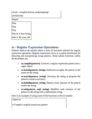 result = template.format_map(mapping)
print(result)
Output:
True
True
True
This Is A Test String
John is 30 years old
re - Regular Expression Operations
Python's built-in re module offers a suite of functions tailored for regular
expression operations. Regular expressions serve as a potent mechanism for
detecting and extrapolating string patterns. Some salient functions within
the re module are:
re.compile(pattern): Converts a regular expression pattern into a
regex object.
re.match(pattern, string): Endeavors to apply the pattern at the
outset of the string.
re.search(pattern, string): Traverses the string to pinpoint the
pattern's initial occurrence.
re.findall(pattern, string): Detects every instance of the pattern
within the string.
re.sub(pattern, repl, string): Modifies each instance of the
pattern in the string with a replacement string.
Here is an example of using some of the functions in the re module:
import re
# Compile a regular expression pattern
 