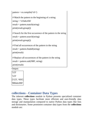 pattern = re.compile(r'd+')
# Match the pattern to the beginning of a string
string = '123abc456'
result = pattern.match(string)
print(result.group())
# Search for the first occurrence of the pattern in the string
result = pattern.search(string)
print(result.group())
# Find all occurrences of the pattern in the string
result = pattern.findall(string)
print(result)
# Replace all occurrences of the pattern in the string
result = pattern.sub('000', string)
print(result)
Output:
'123'
'123'
['123', '456']
'000abc000'
collections - Container Data Types
The inherent collections module in Python presents specialized container
data types. These types facilitate more efficient and user-friendly data
storage and manipulation compared to native Python data types like lists
and dictionaries. Some prominent container data types from the collections
module are:
 
