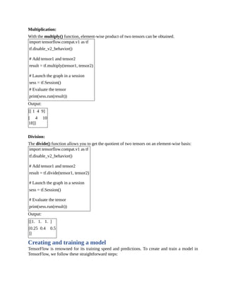Multiplication:
With the multiply() function, element-wise product of two tensors can be obtained.
import tensorflow.compat.v1 as tf
tf.disable_v2_behavior()
# Add tensor1 and tensor2
result = tf.multiply(tensor1, tensor2)
# Launch the graph in a session
sess = tf.Session()
# Evaluate the tensor
print(sess.run(result))
Output:
[[ 1 4 9]
[ 4 10
18]]
Division:
The divide() function allows you to get the quotient of two tensors on an element-wise basis:
import tensorflow.compat.v1 as tf
tf.disable_v2_behavior()
# Add tensor1 and tensor2
result = tf.divide(tensor1, tensor2)
# Launch the graph in a session
sess = tf.Session()
# Evaluate the tensor
print(sess.run(result))
Output:
[[1. 1. 1. ]
[0.25 0.4 0.5
]]
Creating and training a model
TensorFlow is renowned for its training speed and predictions. To create and train a model in
TensorFlow, we follow these straightforward steps:
 