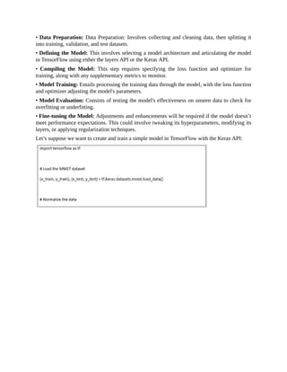 • Data Preparation: Data Preparation: Involves collecting and cleaning data, then splitting it
into training, validation, and test datasets.
• Defining the Model: This involves selecting a model architecture and articulating the model
in TensorFlow using either the layers API or the Keras API.
• Compiling the Model: This step requires specifying the loss function and optimizer for
training, along with any supplementary metrics to monitor.
• Model Training: Entails processing the training data through the model, with the loss function
and optimizer adjusting the model's parameters.
• Model Evaluation: Consists of testing the model's effectiveness on unseen data to check for
overfitting or underfitting.
• Fine-tuning the Model: Adjustments and enhancements will be required if the model doesn’t
meet performance expectations. This could involve tweaking its hyperparameters, modifying its
layers, or applying regularization techniques.
Let’s suppose we want to create and train a simple model in TensorFlow with the Keras API:
 