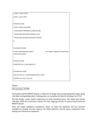 Output:
Test accuracy: 0.9748
We initially load the MNIST dataset, a collection of images showcasing handwritten digits along
with their corresponding labels. Subsequently, we normalize the data by dividing it by 255.0.
We then design a basic model comprising two fully-connected layers. The initial layer boasts
128 units, while the second layer features 10 units, aligning with the 10 classes found within the
MNIST dataset.
Next, the model undergoes compilation, where we detail the optimizer and loss function
intended for training. For this instance, the Adam optimizer and the sparse categorical cross-
entropy loss function are employed.
 