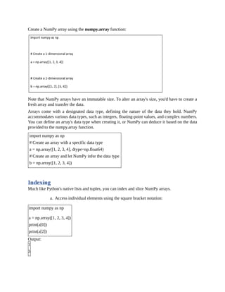 Create a NumPy array using the numpy.array function:
Note that NumPy arrays have an immutable size. To alter an array's size, you'd have to create a
fresh array and transfer the data.
Arrays come with a designated data type, defining the nature of the data they hold. NumPy
accommodates various data types, such as integers, floating-point values, and complex numbers.
You can define an array's data type when creating it, or NumPy can deduce it based on the data
provided to the numpy.array function.
import numpy as np
# Create an array with a specific data type
a = np.array([1, 2, 3, 4], dtype=np.float64)
# Create an array and let NumPy infer the data type
b = np.array([1, 2, 3, 4])
Indexing
Much like Python's native lists and tuples, you can index and slice NumPy arrays.
a. Access individual elements using the square bracket notation:
import numpy as np
a = np.array([1, 2, 3, 4])
print(a[0])
print(a[2])
Output:
1
3
 