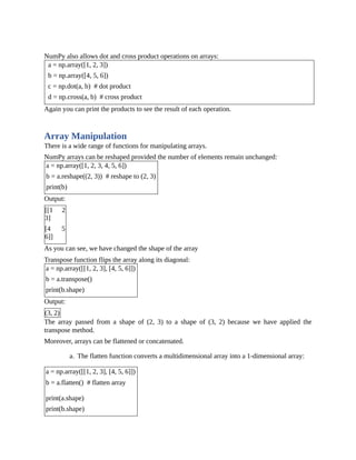 NumPy also allows dot and cross product operations on arrays:
a = np.array([1, 2, 3])
b = np.array([4, 5, 6])
c = np.dot(a, b) # dot product
d = np.cross(a, b) # cross product
Again you can print the products to see the result of each operation.
Array Manipulation
There is a wide range of functions for manipulating arrays.
NumPy arrays can be reshaped provided the number of elements remain unchanged:
a = np.array([1, 2, 3, 4, 5, 6])
b = a.reshape((2, 3)) # reshape to (2, 3)
print(b)
Output:
[[1 2
3]
[4 5
6]]
As you can see, we have changed the shape of the array
Transpose function flips the array along its diagonal:
a = np.array([[1, 2, 3], [4, 5, 6]])
b = a.transpose()
print(b.shape)
Output:
(3, 2)
The array passed from a shape of (2, 3) to a shape of (3, 2) because we have applied the
transpose method.
Moreover, arrays can be flattened or concatenated.
a. The flatten function converts a multidimensional array into a 1-dimensional array:
a = np.array([[1, 2, 3], [4, 5, 6]])
b = a.flatten() # flatten array
print(a.shape)
print(b.shape)
 
