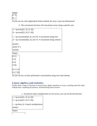 Output:
(2, 3)
(6, )
As you can see, after applying the flatten method, the array is just one-dimensional.
b. The concatenate function will concatenate arrays along a specific axis:
a = np.array([[1, 2], [3, 4]])
b = np.array([[5, 6], [7, 8]])
c = np.concatenate((a, b), axis=0) # concatenate along rows
d = np.concatenate((a, b), axis=1) # concatenate along columns
print(c)
print("n")
print(d)
Output:
[[1 2]
[3 4]
[5 6]
[7 8]]
[[1 2 5 6]
[3 4 7 8]]
As you can see, we have performed a concatenation using rows and columns.
Linear algebra and statistics
NumPy offers a range of functions to execute linear algebra operations on arrays, including tasks like matrix
multiplication, computing dot products, and determining matrix inverses.
a. To perform matrix multiplication on two arrays, you can use the dot function:
a = np.array([[1, 2], [3, 4]])
b = np.array([[5, 6], [7, 8]])
c = np.dot(a, b) # matrix multiplication
print(c)
Output:
 