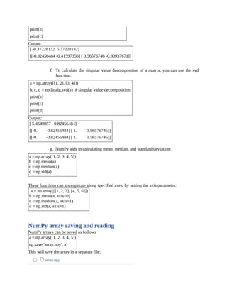 print(b)
print(c)
Output:
[ -0.37228132 5.37228132]
[[-0.82456484 -0.41597356] [ 0.56576746 -0.90937671]]
f. To calculate the singular value decomposition of a matrix, you can use the svd
function:
a = np.array([[1, 2], [3, 4]])
b, c, d = np.linalg.svd(a) # singular value decomposition
print(b)
print(c)
print(d)
Output:
[ 5.4649857 0.82456484]
[[-0. -0.82456484] [ 1. 0.56576746]]
[[-0. -0.82456484] [ 1. 0.56576746]]
g. NumPy aids in calculating mean, median, and standard deviation:
a = np.array([1, 2, 3, 4, 5])
b = np.mean(a)
c = np.median(a)
d = np.std(a)
These functions can also operate along specified axes, by setting the axis parameter:
a = np.array([[1, 2, 3], [4, 5, 6]])
b = np.mean(a, axis=0)
c = np.median(a, axis=1)
d = np.std(a, axis=1)
NumPy array saving and reading
NumPy arrays can be saved as follows
a = np.array([1, 2, 3, 4, 5])
np.save('array.npy', a)
This will save the array in a separate file:
 