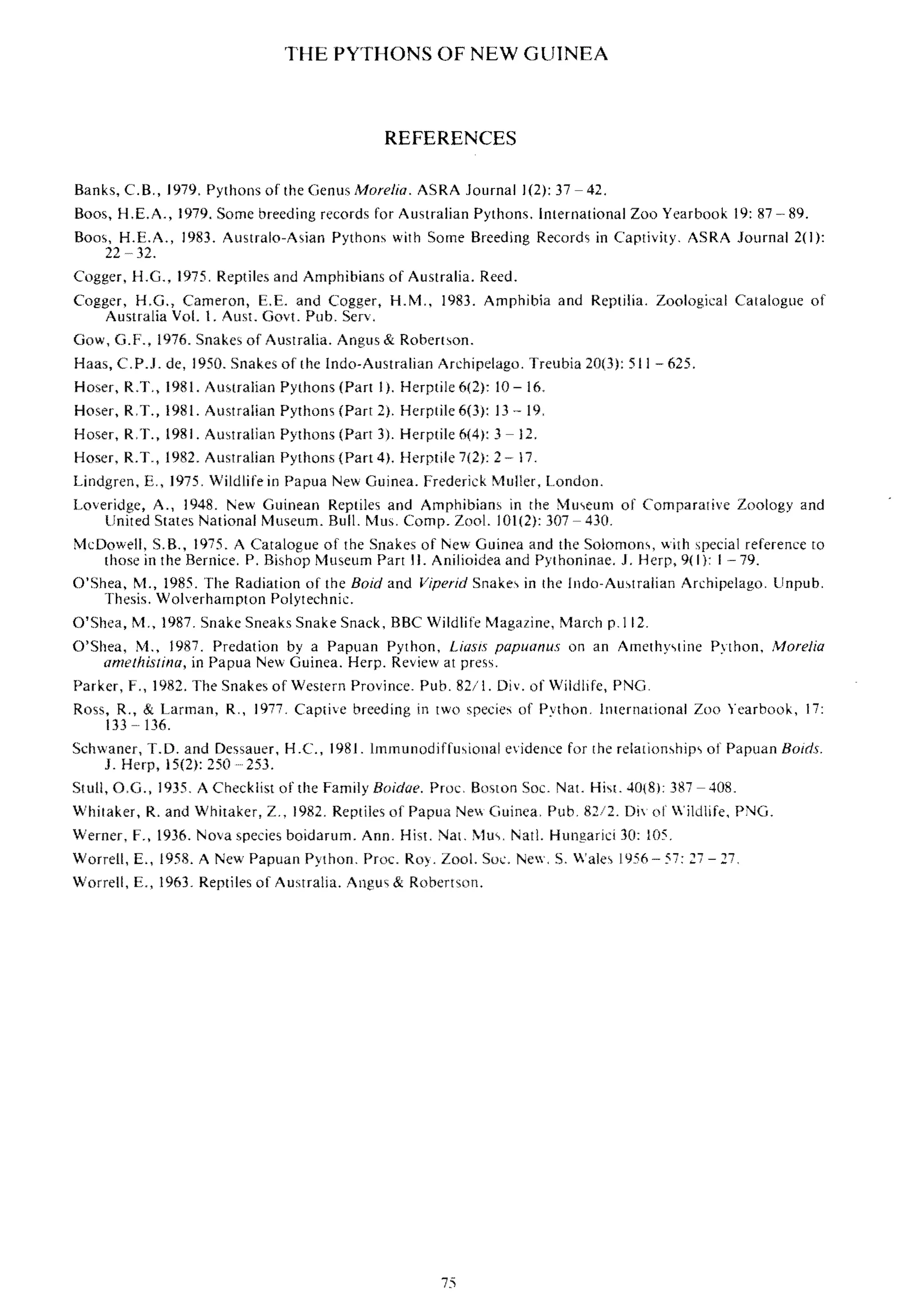 THE PYTHONS OF NEW GUINEA
REFERENCES
Banks, C.B" 1979, Pythons of the Genus Marelia, ASRA Journal 1(2): 37 - 42,
Boos, H,E.A., 1979. Some breeding records for Australian Pythons, International Zoo Yearbook 19: 87 89.
Boo<" H.E.A.. 1983. Australo-A<,ian Python, with Some Breeding Records in Captivity, ASRA Journal 2(1):
22 32.
Cogger, H.G., 1975, Reptiles and Amphibians of Australia. Reed.
Cogger, H.G., Cameron, E.E. and Cogger, H.M" 1983. Amphibia and Reptilia. Zoological Catalogue of
Australia Vol. I. Aus!. Gov!. Pub, Serv.
Gow, G.F., 1976. Snakes of Australia. Angus & Robertson.
Haas, C.P.l. de, 1950. Snakes of the Indo-Australian Archipelago. Treubia 20(3): 511 625.
Hoser, R.T., 1981. Auwalian Pythons (Part I). Herptile 6(2): 10 - 16.
Hoser, R,T., 1981. Australian Pythons (Part 2), Herptite 6(3): 13 - 19,
Hoser, R,T., 1981. Australian Pythons (Part 3), Herptile 6(4): 3 -12.
Hoser, R.T., 1982. Australian Pythons (Part 4). Herptile 7(2): 2 17,
Lindgren, E" 1975, Wildlife in Papua New Guinea. Frederick Muller, London,
Loveridge, A., 1948, l"ew Guinean Reptiles and Amphibian" in the Mmcum of Comparative Zoology and
United States National Museum. Bull, I'vlu,, Compo Zool. 101(2): 307 430,
McDowell, S.B., 1975. A Catalogue of the Snakes of New Guinea and the SolomOn>, with special reference ro
those in the Bernice. P. Bishop Museum Pan II. Anilioidea and pythoninae. J. Herp, 9(1}: 1-79.
O'Shea, M., 1985, The Radiation of the Baid and Viperid Snakes in the Indo-AU',tralian Archipelago, Unpub,
Thesis. Wolverhampton Polytechnic.
O'Shea, M" 1987, Snake Sneaks Snake Snack, BBC Wildlife Magazine, March p.112,
O'Shea, M., 1987, Predation by a Papuan Python, Liasls papuanus on an Amethyqine Python, /1arelia
arnelhis/ina, in Papua New Guinea. Herp. Review at press,
Parker, F" 1982. The Snake, of Western Province. Pub, 821 I. Div. of Wildlife, PNG.
Ross, R., & Larman, R" 1977, Captive breeding in two species of Python, International Zoo Yearbook, 17:
33 136.
Schwaner, T.D. and Dessauer, H.C., 1981. lmmunodiffusional evidence for the relation,hips of Papuan Boids,
1. Herp, 15(2): 250253.
Stull, O,G., 1935. A Checklist of the Family Boidae. Proc, Boston Soc. Nat. Hi,t. 40(8); 387 - 408.
Whitaker, R. and Whitaker, Z., 1982. Reptiles of Papua Nevv Guinea, Pub, 82/2. Div of Wildlife, PNG.
Werner, F., 1936. Nova species boidarum. Ann. His!. Nal. Mu" Natl. Hungarici 30: 105.
Worrell, E., 1958. A New Papuan Python, Pmc. Roy. Zool. Soc:. NeV', S, Wale, 1956- 57: 27 - 27,
Worrell, E., 1963. Reptiles of Australia. Angus & Robertson.
75
 