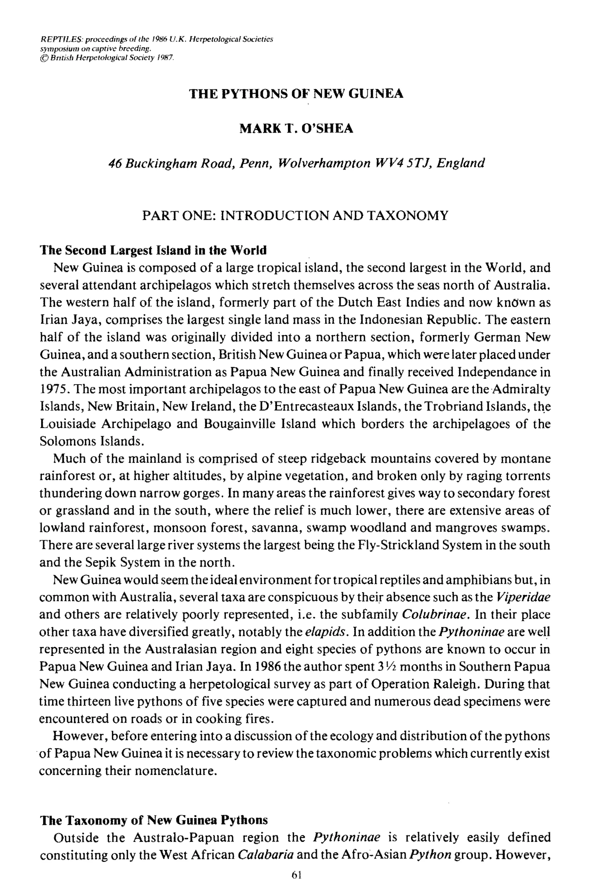REPTILES: proceedings of the 1986 U.K, Herpetological Sadeties
symposium on captive: breeding.
© BrItisb Herpetological Society 1987.
THE PYTHONS OF NEW GUINEA
MARK T. O'SHEA
46 Buckingham Road, Penn, Wolverhampton WV4 5TJ, England
PART ONE: INTRODUCTION AND TAXONOMY
The Second Largest Island in the World
New Guinea is composed of a large tropical island, the second largest in the World, and
several attendant archipelagos which stretch themselves across the seas north of Australia.
The western half of the island, formerly part of the Dutch East Indies and now known as
Irian Jaya, comprises the largest single land mass in the Indonesian Republic. The eastern
half of the island was originally divided into a northern section, formerly German New
Guinea, and a southern section, British New Guinea or Papua, which were later placed under
the Australian Administration as Papua New Guinea and finally received Independance in
1975. The most important archipelagos to the east of Papua New Guinea are the Admiralty
Islands, New Britain, New Ireland, the D'Entrecasteaux Islands, the Trobriand Islands, th,e
Louisiade Archipelago and Bougainville Island which borders the archipelagoes of the
Solomons Islands.
Much of the mainland is comprised of steep ridgeback mountains covered by montane
rainforest or, at higher altitudes, by alpine vegetation, and broken only by raging torrents
thundering down narrow gorges. In many areas the rainforest gives way to secondary forest
or grassland and in the south, where the relief is much lower, there are extensive areas of
lowland rainforest, monsoon forest, savanna, swamp woodland and mangroves swamps.
There are several large river systems the largest being the Fly-Strickland System in the south
and the Sepik System in the north.
New Guinea would seem the idealenvironment for tropical reptiles and amphibians but, in
common with Australia, several taxa are conspicuous by their absence such as the Viperidae
and others are relatively :poorly represented, i.e. the subfamily Colubrinae. In their place
other taxa have diversified greatly, notably the elapids. In addition the Pythoninae are well
represented in the Australasian region and eight species of pythons are known to occur in
Papua New Guinea and Irian Jaya. In 1986 the author spent 3Y2 months in Southern Papua
New Guinea conducting a herpetological survey as part of Operation Raleigh. During that
time thirteen live pythons of five species were captured and numerous dead specimens were
encountered on roads or in cooking fires.
However, before entering into a discussion ofthe ecology and distribution of the pythons
of Papua New Guinea it is necessary to review the taxonomic problems which currently exist
concerning their nomenclature.
The Taxonomy of New Guinea Pythons
Outside the Australo-Papuan region the pythoninae is relatively easily defined
constituting only the West African Calabaria and the ａｦｲｯｾａｳｩ｡ｮ Python group. However,
61
 