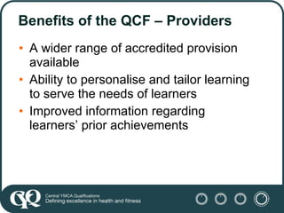 Benefits of the QCF – Providers <ul><li>A wider range of accredited provision available </li></ul><ul><li>Ability to perso...