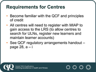 Requirements for Centres <ul><li>Become familiar with the QCF and principles of credit </li></ul><ul><li>All centres will ...
