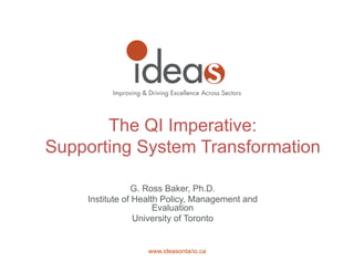 www.ideasontario.ca
G. Ross Baker, Ph.D.
Institute of Health Policy, Management and
Evaluation
University of Toronto
The QI Imperative:
Supporting System Transformation
 
