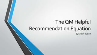 The QM Helpful 
Recommendation Equation 
By Kristin Butson 
 