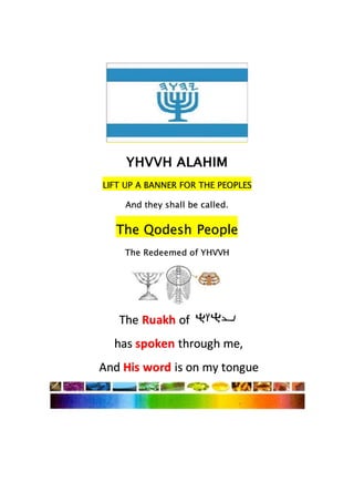 YHVVH ALAHIM
LIFT UP A BANNER FOR THE PEOPLES
And they shall be called.
The Qodesh People
The Redeemed of YHVVH
The Ruakh of
has spoken through me,
And His word is on my tongue
 