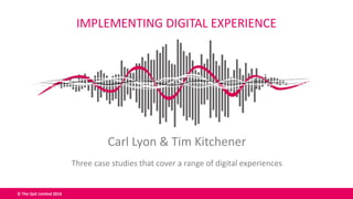 © The QoE Limited 2016
Carl Lyon & Tim Kitchener
Three case studies that cover a range of digital experiences
IMPLEMENTING DIGITAL EXPERIENCE
 