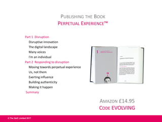 © The QoE Limited 2017
Part 1 Disruption
Disruptive innovation
The digital landscape
Many voices
I'm an individual
Part 2 Responding to disruption
Moving towards perpetual experience
Us, not them
Exerting influence
Building authenticity
Making it happen
Summary
AMAZON £14.95
CODE EVOLVING
PUBLISHING THE BOOK
PERPETUAL EXPERIENCE™
 