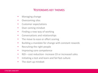 © The QoE Limited 2017
YESTERDAYS KEY THEMES
• Managing change
• Overcoming silos
• Customer expectations
• Over coming mindset
• Finding a new way of working
• Conversations and relationships
• The move to ease or effort scoring
• Building a mandate for change with constant rewards
• Recruiting the right people
• Improving core competence
• ROI – cost reduction- increase CX or increased sales
• Initiating a test and learn and fail fast culture
• The start up mindset
 