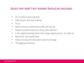 © The QoE Limited 2017
ISSUES THAT DIDN’T BUT POSSIBLY SHOULD BE DISCUSSED
• AI / machine learning bots
• Data driven decision making
• Trust
• Multi channel relationship with self service
• Digital transformation for those who deliver I
• Is the digital moving faster than large organisations are able to
• Real time, real world data
• Does training and education need to change
• The gigging economy
 