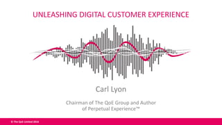 © The QoE Limited 2016
Carl Lyon
Chairman of The QoE Group and Author
of Perpetual Experience™
UNLEASHING DIGITAL CUSTOMER EXPERIENCE
 