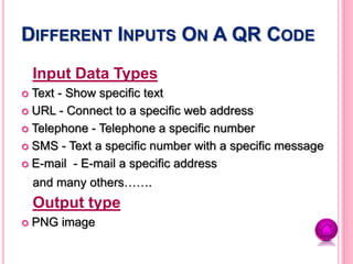 DIFFERENT INPUTS ON A QR CODE
Input Data Types
 Text - Show specific text
 URL - Connect to a specific web address
 Telephone - Telephone a specific number
 SMS - Text a specific number with a specific message
 E-mail - E-mail a specific address
and many others…….
Output type
 PNG image
 