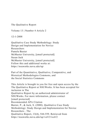 The Qualitative Report
Volume 13 | Number 4 Article 2
12-1-2008
Qualitative Case Study Methodology: Study
Design and Implementation for Novice
Researchers
Pamela Baxter
McMaster University, [email protected]
Susan Jack
McMaster University, [email protected]
Follow this and additional works at:
https://nsuworks.nova.edu/tqr
Part of the Quantitative, Qualitative, Comparative, and
Historical Methodologies Commons, and
the Social Statistics Commons
This Article is brought to you for free and open access by the
The Qualitative Report at NSUWorks. It has been accepted for
inclusion in The
Qualitative Report by an authorized administrator of
NSUWorks. For more information, please contact
[email protected]
Recommended APA Citation
Baxter, P., & Jack, S. (2008). Qualitative Case Study
Methodology: Study Design and Implementation for Novice
Researchers . The
Qualitative Report, 13(4), 544-559. Retrieved from
https://nsuworks.nova.edu/tqr/vol13/iss4/2
 