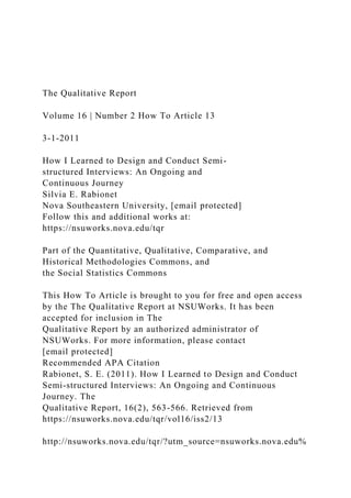 The Qualitative Report
Volume 16 | Number 2 How To Article 13
3-1-2011
How I Learned to Design and Conduct Semi-
structured Interviews: An Ongoing and
Continuous Journey
Silvia E. Rabionet
Nova Southeastern University, [email protected]
Follow this and additional works at:
https://nsuworks.nova.edu/tqr
Part of the Quantitative, Qualitative, Comparative, and
Historical Methodologies Commons, and
the Social Statistics Commons
This How To Article is brought to you for free and open access
by the The Qualitative Report at NSUWorks. It has been
accepted for inclusion in The
Qualitative Report by an authorized administrator of
NSUWorks. For more information, please contact
[email protected]
Recommended APA Citation
Rabionet, S. E. (2011). How I Learned to Design and Conduct
Semi-structured Interviews: An Ongoing and Continuous
Journey. The
Qualitative Report, 16(2), 563-566. Retrieved from
https://nsuworks.nova.edu/tqr/vol16/iss2/13
http://nsuworks.nova.edu/tqr/?utm_source=nsuworks.nova.edu%
 
