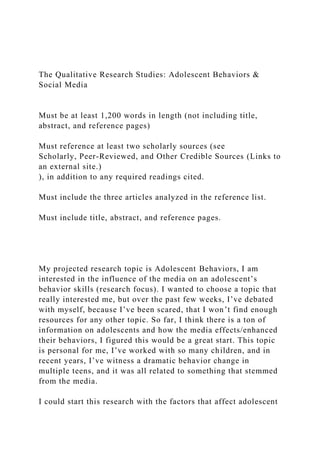 The Qualitative Research Studies: Adolescent Behaviors &
Social Media
Must be at least 1,200 words in length (not including title,
abstract, and reference pages)
Must reference at least two scholarly sources (see
Scholarly, Peer-Reviewed, and Other Credible Sources (Links to
an external site.)
), in addition to any required readings cited.
Must include the three articles analyzed in the reference list.
Must include title, abstract, and reference pages.
My projected research topic is Adolescent Behaviors, I am
interested in the influence of the media on an adolescent’s
behavior skills (research focus). I wanted to choose a topic that
really interested me, but over the past few weeks, I’ve debated
with myself, because I’ve been scared, that I won’t find enough
resources for any other topic. So far, I think there is a ton of
information on adolescents and how the media effects/enhanced
their behaviors, I figured this would be a great start. This topic
is personal for me, I’ve worked with so many children, and in
recent years, I’ve witness a dramatic behavior change in
multiple teens, and it was all related to something that stemmed
from the media.
I could start this research with the factors that affect adolescent
 