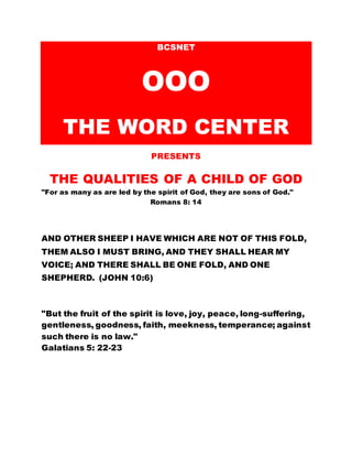 BCSNET
OOO
THE WORD CENTER
PRESENTS
THE QUALITIES OF A CHILD OF GOD
"For as many as are led by the spirit of God, they are sons of God."
Romans 8: 14
AND OTHER SHEEP I HAVE WHICH ARE NOT OF THIS FOLD,
THEM ALSO I MUST BRING, AND THEY SHALL HEAR MY
VOICE; AND THERE SHALL BE ONE FOLD, AND ONE
SHEPHERD. (JOHN 10:6)
"But the fruit of the spirit is love, joy, peace, long-suffering,
gentleness, goodness, faith, meekness, temperance; against
such there is no law."
Galatians 5: 22-23
 
