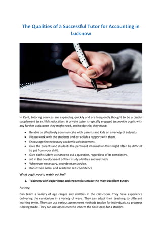 The Qualities of a Successful Tutor for Accounting in
Lucknow
In Kent, tutoring services are expanding quickly and are frequently thought to be a crucial
supplement to a child's education. A private tutor is typically engaged to provide pupils with
any further assistance they might need, and to do this; they must:
 Be able to effectively communicate with parents and kids on a variety of subjects
 Please work with the students and establish a rapport with them.
 Encourage the necessary academic advancement.
 Give the parents and students the pertinent information that might often be difficult
to get from your child.
 Give each student a chance to ask a question, regardless of its complexity.
 aid in the development of their study abilities and methods
 Whenever necessary, provide exam advice.
 Boost their social and academic self-confidence
What ought you to watch out for?
1. Teachers with experience and credentials make the most excellent tutors
As they:
Can teach a variety of age ranges and abilities in the classroom. They have experience
delivering the curriculum in a variety of ways. They can adapt their teaching to different
learning styles. They can use various assessment methods to plan for individuals, so progress
is being made. They can use assessment to inform the next steps for a student.
 