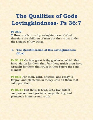 The Qualities of Gods
Lovingkindness- Ps 36:7
Ps 36:7
7 How excellent is thy lovingkindness, O God!
therefore the children of men put their trust under
the shadow of thy wings.
I. The Quantification of His Lovingkindness
(How)
Ps 31:19 Oh how great is thy goodness, which thou
hast laid up for them that fear thee; which thou hast
wrought for them that trust in thee before the sons
of men!
Ps 86:5 For thou, Lord, art good, and ready to
forgive; and plenteous in mercy unto all them that
call upon thee.
Ps 86:15 But thou, O Lord, art a God full of
compassion, and gracious, longsuffering, and
plenteous in mercy and truth.
 