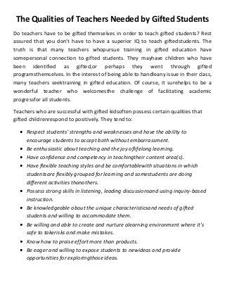 The Qualities of Teachers Needed by Gifted Students
Do teachers have to be gifted themselves in order to teach gifted students? Rest
assured that you don't have to have a superior IQ to teach giftedstudents. The
truth is that many teachers whopursue training in gifted education have
somepersonal connection to gifted students. They mayhave children who have
been identified as gifted,or perhaps they went through gifted
programsthemselves. In the interest of being able to handleany issue in their class,
many teachers seektraining in gifted education. Of course, it surehelps to be a
wonderful teacher who welcomesthe challenge of facilitating academic
progressfor all students.
Teachers who are successful with gifted kidsoften possess certain qualities that
gifted childrenrespond to positively. They tend to:
Respect students' strengths and weaknesses and have the ability to
encourage students to accept both without embarrassment.
Be enthusiastic about teaching and the joy oflifelong learning.
Have confidence and competency in teachingtheir content area(s).
Have flexible teaching styles and be comfortablewith situations in which
studentsare flexibly grouped for learning and somestudents are doing
different activities thanothers.
Possess strong skills in listening, leading discussionsand using inquiry-based
instruction.
Be knowledgeable about the unique characteristicsand needs of gifted
students and willing to accommodate them.
Be willing and able to create and nurture alearning environment where it's
safe to takerisks and make mistakes.
Know how to praise effort more than products.
Be eager and willing to expose students to newideas and provide
opportunities for exploringthose ideas.

 