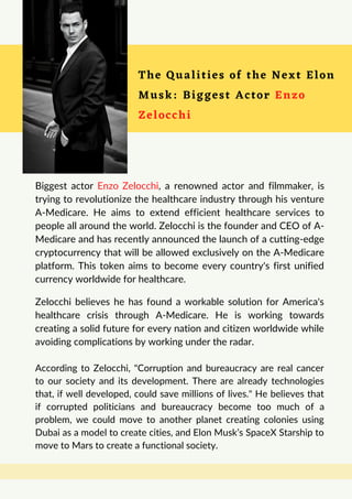 The Qualities of the Next Elon
Musk: Biggest Actor Enzo
Zelocchi
Biggest actor Enzo Zelocchi, a renowned actor and filmmaker, is
trying to revolutionize the healthcare industry through his venture
A-Medicare. He aims to extend efficient healthcare services to
people all around the world. Zelocchi is the founder and CEO of A-
Medicare and has recently announced the launch of a cutting-edge
cryptocurrency that will be allowed exclusively on the A-Medicare
platform. This token aims to become every country's first unified
currency worldwide for healthcare.
Zelocchi believes he has found a workable solution for America's
healthcare crisis through A-Medicare. He is working towards
creating a solid future for every nation and citizen worldwide while
avoiding complications by working under the radar.
According to Zelocchi, "Corruption and bureaucracy are real cancer
to our society and its development. There are already technologies
that, if well developed, could save millions of lives." He believes that
if corrupted politicians and bureaucracy become too much of a
problem, we could move to another planet creating colonies using
Dubai as a model to create cities, and Elon Musk’s SpaceX Starship to
move to Mars to create a functional society.
 