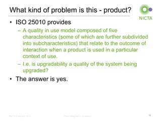 What kind of problem is this - product?
• ISO 25010 provides
        – A quality in use model composed of five
          characteristics (some of which are further subdivided
          into subcharacteristics) that relate to the outcome of
          interaction when a product is used in a particular
          context of use.
        – I.e. is upgradability a quality of the system being
          upgraded?
• The answer is yes.




NICTA Copyright 2012       From imagination to impact              10
 