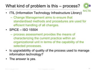 What kind of problem is this – process?
• ITIL (Information Technology Infrastructure Library)
   – Change Management aims to ensure that
     standardised methods and procedures are used for
     efficient handling of all changes.
• SPICE – ISO 15504
   – process assessment provides the means of
     characterizing the current practice within an
     organizational unit in terms of the capability of the
     selected processes.
• Is upgradability of quality of the process used to manage
  information technology?
• The answer is yes.

NICTA Copyright 2012   From imagination to impact         11
 