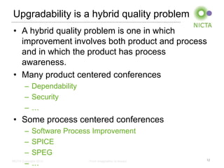 Upgradability is a hybrid quality problem
• A hybrid quality problem is one in which
  improvement involves both product and process
  and in which the product has process
  awareness.
• Many product centered conferences
     – Dependability
     – Security
     –…
• Some process centered conferences
       – Software Process Improvement
       – SPICE
       – SPEG
       –…
NICTA Copyright 2012     From imagination to impact   12
 