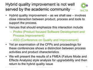 Hybrid quality improvement is not well
served by the academic community
• Hybrid quality improvement – as we shall see – involves
  close interaction between product, process and tools to
  support the process.
• Venues that should emphasize this interaction include
   – Profes (Product focused Software Development and
     Process Improvement)
   – ASQ (Conference on Quality and Improvement)
• Yet an examination of the CFPs and proceedings for
  these conferences shows a distinction between process
  activities and product characteristics
• We will present the results of a FMEA (Failure Mode and
  Effects Analysis) style analysis for upgradability and then
  return to the hybrid quality issue
NICTA Copyright 2012   From imagination to impact          13
 