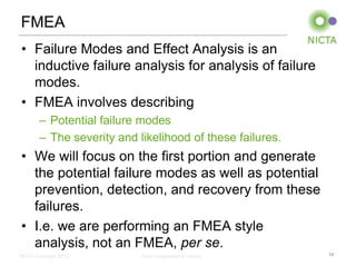 FMEA
• Failure Modes and Effect Analysis is an
  inductive failure analysis for analysis of failure
  modes.
• FMEA involves describing
        – Potential failure modes
        – The severity and likelihood of these failures.
• We will focus on the first portion and generate
  the potential failure modes as well as potential
  prevention, detection, and recovery from these
  failures.
• I.e. we are performing an FMEA style
  analysis, not an FMEA, per se.
NICTA Copyright 2012        From imagination to impact     14
 