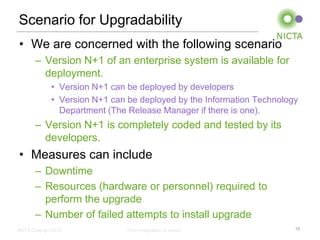 Scenario for Upgradability
• We are concerned with the following scenario
        – Version N+1 of an enterprise system is available for
          deployment.
               • Version N+1 can be deployed by developers
               • Version N+1 can be deployed by the Information Technology
                 Department (The Release Manager if there is one).
        – Version N+1 is completely coded and tested by its
          developers.
• Measures can include
        – Downtime
        – Resources (hardware or personnel) required to
          perform the upgrade
        – Number of failed attempts to install upgrade
NICTA Copyright 2012             From imagination to impact              15
 