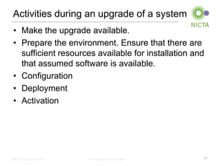 Activities during an upgrade of a system
• Make the upgrade available.
• Prepare the environment. Ensure that there are
  sufficient resources available for installation and
  that assumed software is available.
• Configuration
• Deployment
• Activation




NICTA Copyright 2012   From imagination to impact   17
 